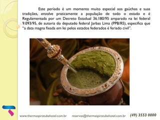 www.thermaspiratubahotel.com.br reservas@thermaspiratubahotel.com.br (49) 3553 0000
Este período é um momento muito especial aos gaúchos e suas
tradições, envolve praticamente a população de todo o estado e é
Regulamentada por um Decreto Estadual 36.180/95 amparado na lei federal
9.093/95, de autoria do deputado federal Jarbas Lima (PPB/RS), especifica que
“a data magna fixada em lei pelos estados federados é feriado civil”.
 