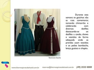 www.thermaspiratubahotel.com.br reservas@thermaspiratubahotel.com.br (49) 3553 0000
Durante esta
semana os gaúchos vão
as ruas comemorar,
tomando chimarrão e
celebrando com
diversos desfiles
destacando-se os
desfiles a cavalo, shows
e vestidos de forma
adequada onde as
prendas usam vestidos
e os peões bombacha,
lenço, guaiaca e chapéu.
Vestimenta Gaúcha
 