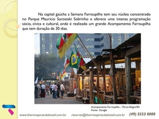www.thermaspiratubahotel.com.br reservas@thermaspiratubahotel.com.br (49) 3553 0000
Na capital gaúcha a Semana Farroupilha tem seu núcleo concentrado
no Parque Maurício Sorostski Sobrinho e oferece uma intensa programação
sócio, cívica e cultural, onde é realizado um grande Acampamento Farroupilha
que tem duração de 30 dias.
Acampamento Farroupilha – Porto Alegre/RS
Fonte: Google
 