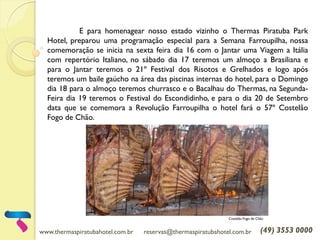 www.thermaspiratubahotel.com.br reservas@thermaspiratubahotel.com.br (49) 3553 0000
E para homenagear nosso estado vizinho o Thermas Piratuba Park
Hotel, preparou uma programação especial para a Semana Farroupilha, nossa
comemoração se inicia na sexta feira dia 16 com o Jantar uma Viagem a Itália
com repertório Italiano, no sábado dia 17 teremos um almoço a Brasiliana e
para o Jantar teremos o 21º Festival dos Risotos e Grelhados e logo após
teremos um baile gaúcho na área das piscinas internas do hotel, para o Domingo
dia 18 para o almoço teremos churrasco e o Bacalhau do Thermas, na Segunda-
Feira dia 19 teremos o Festival do Escondidinho, e para o dia 20 de Setembro
data que se comemora a Revolução Farroupilha o hotel fará o 57º Costelão
Fogo de Chão.
Costelão Fogo de Chão
 