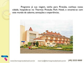 www.thermaspiratubahotel.com.br reservas@thermaspiratubahotel.com.br (49) 3553 0000
Programe já sua viagem, venha para Piratuba, conheça nossa
cidade, hospede-se no Thermas Piratuba Park Hotel, e encante-se com
este mundo de sabores, sensações e experiências.
 