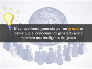 El conocimiento generado por un grupo es
mayor que el conocimiento generado por el
     miembro más inteligente del grupo.
 