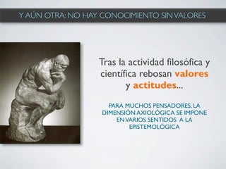 Y AÚN OTRA: NO HAY CONOCIMIENTO SIN VALORES




                  Tras la actividad filosófica y
                  científica rebosan valores
                         y actitudes...
                     PARA MUCHOS PENSADORES, LA
                   DIMENSIÓN AXIOLÓGICA SE IMPONE
                       EN VARIOS SENTIDOS A LA
                           EPISTEMOLÓGICA
 