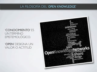 LA FILOSOFÍA DEL ‘OPEN KNOWLEDGE’




‘CONOCIMIENTO’ ES
UN TÉRMINO
EPISTEMOLÓGICO.

‘OPEN’ DESIGNA UN
VALOR O ACTITUD
 