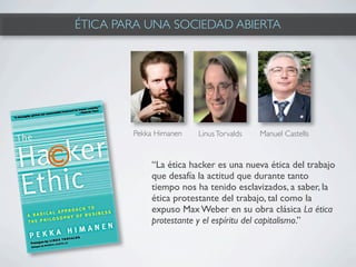 ÉTICA PARA UNA SOCIEDAD ABIERTA




        Pekka Himanen   Linus Torvalds   Manuel Castells


            “La ética hacker es una nueva ética del trabajo
            que desafía la actitud que durante tanto
            tiempo nos ha tenido esclavizados, a saber, la
            ética protestante del trabajo, tal como la
            expuso Max Weber en su obra clásica La ética
            protestante y el espíritu del capitalismo.”
 