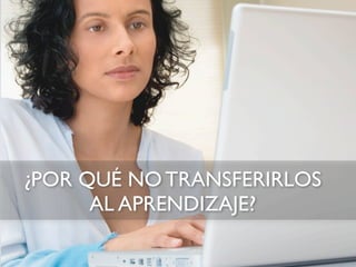 ¿POR QUÉ NO TRANSFERIRLOS
      AL APRENDIZAJE?
 