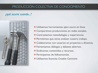 PRODUCCIÓN COLECTIVA DE CONOCIMIENTO

¿qué ocurre cuando...?



                         Utilizamos herramientas open source en línea.
                         Compartimos producciones en redes sociales.
                         Contrastamos metodologías y experiencias.
                         Permitimos que otros evalúen nuestro trabajo.
                         Colaboramos con usuarios en proyectos a distancia.
                         Fomentamos diálogos y debates abiertos.
                         Sindicamos contenidos y recursos.
                         Participamos de folksonomías.
                         Utilizamos licencias Creative Commons
 
