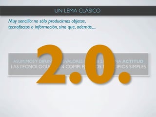 UN LEMA CLÁSICO
Muy sencillo: no sólo producimos objetos,
tecnofactos o información, sino que, además,...




             2.0.
  ASUMIMOS Y DIFUNDIMOS VALORES: LA WEB 2.0 ES UNA ACTITUD
 LAS TECNOLOGÍAS SON COMPLEJAS, LOS PRINCIPIOS SIMPLES
 