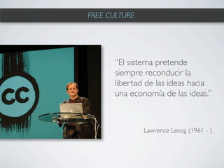 FREE CULTURE




      “El sistema pretende
      siempre reconducir la
      libertad de las ideas hacia
      una economía de las ideas.”



               Lawrence Lessig (1961 - )
 