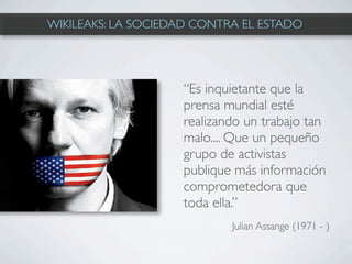 WIKILEAKS: LA SOCIEDAD CONTRA EL ESTADO




                    “Es inquietante que la
                    prensa mundial esté
                    realizando un trabajo tan
                    malo.... Que un pequeño
                    grupo de activistas
                    publique más información
                    comprometedora que
                    toda ella.”
                            Julian Assange (1971 - )
 