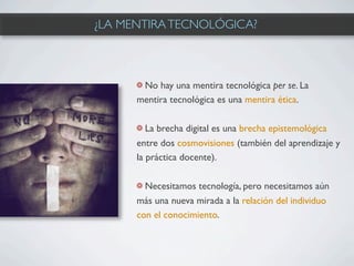 ¿LA MENTIRA TECNOLÓGICA?



       No hay una mentira tecnológica per se. La
      mentira tecnológica es una mentira ética.

         La brecha digital es una brecha epistemológica
      entre dos cosmovisiones (también del aprendizaje y
      la práctica docente).

        Necesitamos tecnología, pero necesitamos aún
      más una nueva mirada a la relación del individuo
      con el conocimiento.
 
