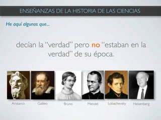 ENSEÑANZAS DE LA HISTORIA DE LAS CIENCIAS

He aquí algunos que...



     decían la “verdad” pero no “estaban en la
                verdad” de su época.




  Aristarco    Galileo   Bruno   Mendel   Lobachevsky   Heisenberg
 