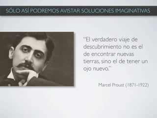 SÓLO ASÍ PODREMOS AVISTAR SOLUCIONES IMAGINATIVAS




                          “El verdadero viaje de
                          descubrimiento no es el
                          de encontrar nuevas
                          tierras, sino el de tener un
                          ojo nuevo.”

                                Marcel Proust (1871-1922)
 