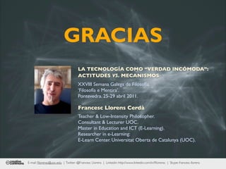 GRACIAS
                                     LA TECNOLOGÍA COMO “VERDAD INCÓMODA”:
                                     ACTITUDES VS. MECANISMOS
                                     XXVIII Semana Galega de Filosofía.
                                     ‘Filosofía e Mentira’.
                                     Pontevedra. 25-29 abril 2011.

                                     Francesc Llorens Cerdà
                                     Teacher & Low-Intensity Philosopher.
                                     Consultant & Lecturer UOC.
                                     Master in Education and ICT (E-Learning).
                                     Researcher in e-Learning:
                                     E-Learn Center. Universitat Oberta de Catalunya (UOC).



E-mail: ﬂlorensc@uoc.edu | Twitter: @Francesc Llorens | Linkedin: http://www.linkedin.com/in/ﬂlorensc | Skype: francesc-llorens
 