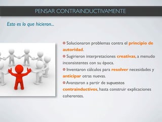 PENSAR CONTRAINDUCTIVAMENTE

Esto es lo que hicieron...


                               Solucionaron problemas contra el principio de
                             autoridad.
                               Sugirieron interpretaciones creativas, a menudo
                             inconsistentes con su época.
                               Inventaron cálculos para resolver necesidades y
                             anticipar otras nuevas.
                               Avanzaron a partir de supuestos
                             contrainductivos, hasta construir explicaciones
                             coherentes.
 