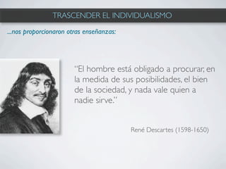 TRASCENDER EL INDIVIDUALISMO

...nos proporcionaron otras enseñanzas:




                        “El hombre está obligado a procurar, en
                        la medida de sus posibilidades, el bien
                        de la sociedad, y nada vale quien a
                        nadie sirve.”


                                          René Descartes (1598-1650)
 