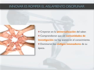 INNOVAR ES ROMPER EL AISLAMIENTO DISCIPLINAR




                  Creyeron en la universalización del saber.
                  Comprendieron que sin comunidades de
                investigación no hay avance en el conocimiento.
                  Dominaron los códigos innovadores de su
                época.
 