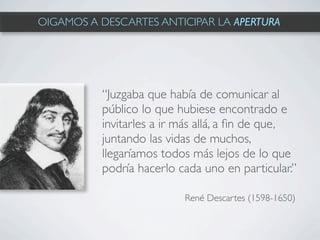 OIGAMOS A DESCARTES ANTICIPAR LA APERTURA




          “Juzgaba que había de comunicar al
          público lo que hubiese encontrado e
          invitarles a ir más allá, a ﬁn de que,
          juntando las vidas de muchos,
          llegaríamos todos más lejos de lo que
          podría hacerlo cada uno en particular.”

                          René Descartes (1598-1650)
 