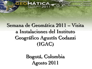 Semana de Geomática 2011 – Visita
   a Instalaciones del Instituto
   Geográfico Agustín Codazzi
             (IGAC)

        Bogotá, Colombia
          Agosto 2011
 