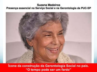 Ícone da construção da Gerontologia Social no país.
           “O tempo pode ser um fardo”
 