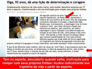 Tem no esporte, descoberto quando velha, motivação para
romper com seus próprios limites: mudou radicalmente sua
           trajetória de vida a partir do esporte.
 
