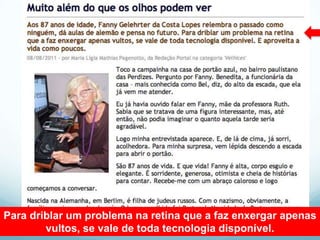 Para driblar um problema na retina que a faz enxergar apenas
        vultos, se vale de toda tecnologia disponível.
 