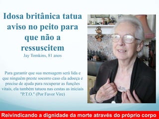 Idosa britânica tatua
 aviso no peito para
      que não a
     ressuscitem
            Jay Tomkins, 81 anos


  Para garantir que sua mensagem será lida e
que ninguém preste socorro caso ela adoeça e
  precise de ajuda para recuperar as funções
vitais, ela também tatuou nas costas as iniciais
            "P.T.O." (Por Favor Vire)



Reivindicando a dignidade da morte através do próprio corpo
 