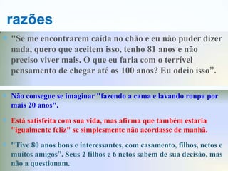 razões
 "Se me encontrarem caída no chão e eu não puder dizer
  nada, quero que aceitem isso, tenho 81 anos e não
  preciso viver mais. O que eu faria com o terrível
  pensamento de chegar até os 100 anos? Eu odeio isso”.

 Não consegue se imaginar "fazendo a cama e lavando roupa por
  mais 20 anos".

 Está satisfeita com sua vida, mas afirma que também estaria
  "igualmente feliz" se simplesmente não acordasse de manhã.

 "Tive 80 anos bons e interessantes, com casamento, filhos, netos e
  muitos amigos”. Seus 2 filhos e 6 netos sabem de sua decisão, mas
  não a questionam.
 
