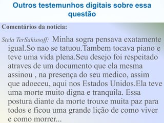 Outros testemunhos digitais sobre essa
                  questão
Comentários da notícia:

                Minha sogra pensava exatamente
Stela TerSakissoff:
  igual.So nao se tatuou.Tambem tocava piano e
  teve uma vida plena.Seu desejo foi respeitado
  atraves de um documento que ela mesma
  assinou , na presença do seu medico, assim
  que adoeceu, aqui nos Estados Unidos.Ela teve
  uma morte muito digna e tranquila. Essa
  postura diante da morte trouxe muita paz para
  todos e ficou uma grande lição de como viver
  e como morrer...
 