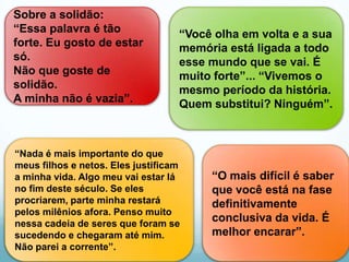 Sobre a solidão:
“Essa palavra é tão                “Você olha em volta e a sua
forte. Eu gosto de estar           memória está ligada a todo
só.                                esse mundo que se vai. É
Não que goste de                   muito forte”... “Vivemos o
solidão.                           mesmo período da história.
A minha não é vazia”.              Quem substitui? Ninguém”.



“Nada é mais importante do que
meus filhos e netos. Eles justificam
a minha vida. Algo meu vai estar lá     “O mais difícil é saber
no fim deste século. Se eles            que você está na fase
procriarem, parte minha restará         definitivamente
pelos milênios afora. Penso muito
nessa cadeia de seres que foram se
                                        conclusiva da vida. É
sucedendo e chegaram até mim.           melhor encarar”.
Não parei a corrente”.
 