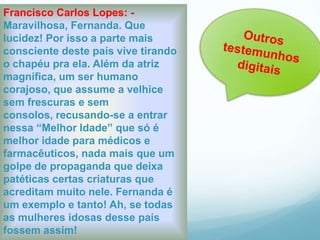 Francisco Carlos Lopes: -
Maravilhosa, Fernanda. Que
lucidez! Por isso a parte mais
consciente deste país vive tirando
o chapéu pra ela. Além da atriz
magnífica, um ser humano
corajoso, que assume a velhice
sem frescuras e sem
consolos, recusando-se a entrar
nessa “Melhor Idade” que só é
melhor idade para médicos e
farmacêuticos, nada mais que um
golpe de propaganda que deixa
patéticas certas criaturas que
acreditam muito nele. Fernanda é
um exemplo e tanto! Ah, se todas
as mulheres idosas desse país
fossem assim!
 