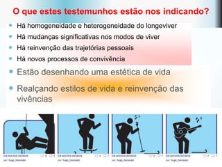 O que estes testemunhos estão nos indicando?
   Há homogeneidade e heterogeneidade do longeviver
   Há mudanças significativas nos modos de viver
   Há reinvenção das trajetórias pessoais
   Há novos processos de convivência

 Estão desenhando uma estética de vida
 Realçando estilos de vida e reinvenção das
    vivências
 