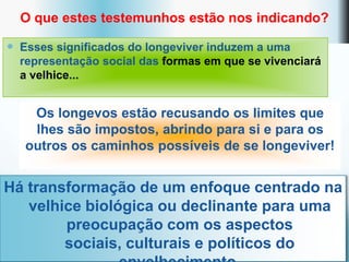 O que estes testemunhos estão nos indicando?

 Esses significados do longeviver induzem a uma
  representação social das formas em que se vivenciará
  a velhice...


    Os longevos estão recusando os limites que
    lhes são impostos, abrindo para si e para os
   outros os caminhos possíveis de se longeviver!


Há transformação de um enfoque centrado na
   velhice biológica ou declinante para uma
        preocupação com os aspectos
        sociais, culturais e políticos do
 