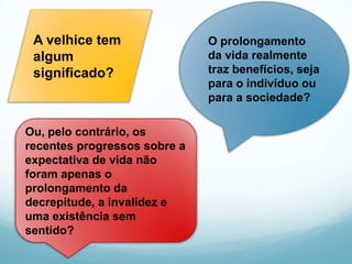 A velhice tem                O prolongamento
 algum                        da vida realmente
 significado?                 traz benefícios, seja
                              para o indivíduo ou
                              para a sociedade?

Ou, pelo contrário, os
recentes progressos sobre a
expectativa de vida não
foram apenas o
prolongamento da
decrepitude, a invalidez e
uma existência sem
sentido?
 