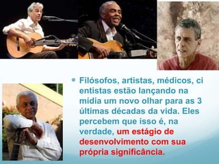  Filósofos, artistas, médicos, ci
  entistas estão lançando na
  mídia um novo olhar para as 3
  últimas décadas da vida. Eles
  percebem que isso é, na
  verdade, um estágio de
  desenvolvimento com sua
  própria significância.
 