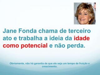 Jane Fonda chama de terceiro
ato e trabalha a ideia da idade
como potencial e não perda.

  Obviamente, não há garantia de que ele seja um tempo de fruição e
                           crescimento.
 