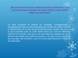 ¿De qué manera le saca usted provecho al Internet y a las
comunicaciones móviles, las sabe utilizar y aprovechar
todos sus recursos?
Le sacó provecho al internet en consultas, investigaciones y
actualizaciones trato de estar actualizada en noticias de interés nacional
e internacional, en el caso de las comunicaciones móviles creo que no
le sacó provecho pues no suelo llamar ahora uso más los diferentes
chats de mis cuentas, creo que no se usar todas las ventajas que me da
ahora la tecnología pues cada vez que leo o veo algo me doy cuenta de
que hay algo más novedoso y que no lo estoy aprovechando ni dando el
uso adecuado.
 