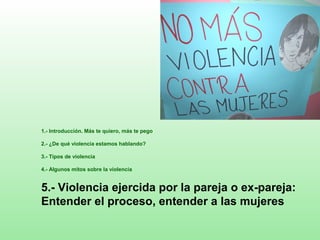 1.- Introducción. Más te quiero, más te pego
2.- ¿De qué violencia estamos hablando?
3.- Tipos de violencia
4.- Algunos mitos sobre la violencia
5.- Violencia ejercida por la pareja o ex-pareja:
Entender el proceso, entender a las mujeres
 