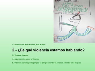 1.- Introducción. Más te quiero, más te pego
2.- ¿De qué violencia estamos hablando?
3.- Tipos de violencia
4.- Algunos mitos sobre la violencia
5.- Violencia ejercida por la pareja o ex-pareja: Entender el proceso, entender a las mujeres
 