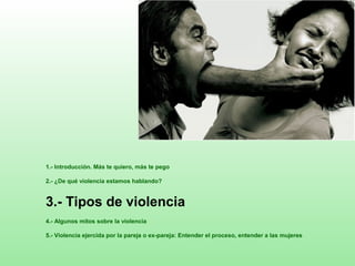 1.- Introducción. Más te quiero, más te pego
2.- ¿De qué violencia estamos hablando?
3.- Tipos de violencia
4.- Algunos mitos sobre la violencia
5.- Violencia ejercida por la pareja o ex-pareja: Entender el proceso, entender a las mujeres
 