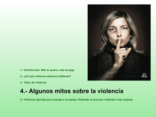 1.- Introducción. Más te quiero, más te pego
2.- ¿De qué violencia estamos hablando?
3.- Tipos de violencia
4.- Algunos mitos sobre la violencia
5.- Violencia ejercida por la pareja o ex-pareja: Entender el proceso, entender a las mujeres
 