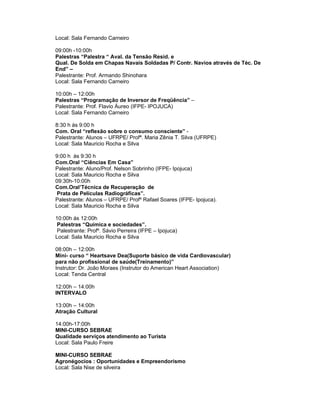 Local: Sala Fernando Carneiro

09:00h -10:00h
Palestras “Palestra “ Aval. da Tensão Resid. e
Qual. De Solda em Chapas Navais Soldadas P/ Contr. Navios através de Téc. De
End” –
Palestrante: Prof. Armando Shinohara
Local: Sala Fernando Carneiro

10:00h – 12:00h
Palestras “Programação de Inversor de Freqüência” –
Palestrante: Prof. Flavio Áureo (IFPE- IPOJUCA)
Local: Sala Fernando Carneiro

8:30 h às 9:00 h
Com. Oral “reflexão sobre o consumo consciente” -
Palestrante: Alunos – UFRPE/ Profª. Maria Zênia T. Silva (UFRPE)
Local: Sala Mauricio Rocha e Silva

9:00 h às 9:30 h
Com.Oral “Ciências Em Casa”
Palestrante: Aluno/Prof. Nelson Sobrinho (IFPE- Ipojuca)
Local: Sala Mauricio Rocha e Silva
09:30h-10:00h
Com.Oral’Técnica de Recuperação de
 Prata de Películas Radiográficas”.
Palestrante: Alunos – UFRPE/ Profº Rafael Soares (IFPE- Ipojuca).
Local: Sala Mauricio Rocha e Silva

10:00h ás 12:00h
 Palestras “Química e sociedades”.
 Palestrante: Profº. Sávio Perreira (IFPE – Ipojuca)
Local: Sala Mauricio Rocha e Silva

08:00h – 12:00h
Mini- curso “ Heartsave Dea(Suporte básico de vida Cardiovascular)
para não profissional de saúde(Treinamento)”
Instrutor: Dr. João Moraes (Instrutor do American Heart Association)
Local: Tenda Central

12:00h – 14:00h
INTERVALO

13:00h – 14:00h
Atração Cultural

14:00h-17:00h
MINI-CURSO SEBRAE
Qualidade serviços atendimento ao Turista
Local: Sala Paulo Freire

MINI-CURSO SEBRAE
Agronégocios : Oportunidades e Empreendorismo
Local: Sala Nise de silveira
 
