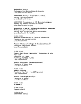 MINI-CURSO SEBRAE
Reciclagem: Uma Oportunidades de Negócios
Local: Sala José Irineu Cabral

MINI-CURSO “Proteção Respiratória e Auditiva
Instrutor: Flávio (Autotintas/3M)
Local: Sala Graziela Barroso

MINI-CURSO “Programação de CLP- Entradas Analógicas”
Instrutor: Prof.Mauricio Trindade (IFPE- Ipojuca)
Local: Sala Fernando Carneou

MINI-CURSO “A Arte da Fabricação de Cosméticos e Materiais
De Limpeza: Aprenda como Fazer”
Instrutor: Aluna /Prof. Raphael Soares (IFPE-Ipojuca)
Local: Sala Mauricio Rocha e Silva

14:00h- 15:00h
Palestras “Queimados sob as Linhas de Transmissão”
Palestrante: Alex Loureiro (CHESF)
Local: Tenda Central

Palestra “Oficina de Confecção de Dosadores Artsanais”
Palestrante: Profº Mariano Massena
Local: Tenda da Saúde


15:00h-16:00h
Palestra “Será Mesmo o Nosso Fim”? Ou o começo de uma
Nova era?
Palestrante: Prof. Carlos.
Prof. Thiago (FUNESO; FAFIRE)
Local: Tenda Central

Palestra “Hipertensão Artesanal e Diabetes”
Palestrante: Drª Juliana Sena
Local: Tenda da Saúde

16:00h-17:00h
Palestra “Galáxias”
Palestrante: Prof. Fabio ( Secr. C&T Agrestina)
Local: Tenda Central

Palestra “Alimentação Saudável”
Palestrante: Drª Josélia.
Local: Tenda da Saúde

17:00h-17:30h
INTERVALO

17:30h-18:00h
Atração Cultural

18:00h- 21:00h
MINI-CURSO SEBRAE
 