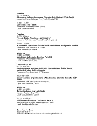 Palestras
08:00 h -09:00 h
A Promoção da Form. Humana na Educação: Prin. Nortead. E Prát. Facilit
Instrutores: Prof. J. Policarpo; Profª Ana P. Mota (UFPE)

09:00 h - 10:00 h
Comunicação no Trabalho
Palestrante: Wanessa Andrade (Globo)
Local: Sala Paulo Freire


Palestras
08:00 h -09:00 h
“Escola: Gestão Prazeirosa e participativa”
Instrutora: Profª Marisa de Oliveira Silva (Pref. Ipojuca)

09:00 h - 10:00 h
A Jornada de Trabalho do Docente: Ritual de Deveres e Restrições de Direitos
Palestrante: Prof. Ricardo J. S. Gomes
Local: Sala Nise da Silveira

Minicurso
10:00 h às 12:00 h
Metodologia da Pesquisa Ciêntifica Parte 3/3
Palestrante: Maria Rozario Azevedo
Local: Sala Nise da Silveira

Comunicação Oral
08:00 h às 8:30 h
A Importância da Utilização da Intranet Coorporativa no Âmbito de uma
Instituição Pública de Nível Superior
Palestrante: Prof. Erick Viana (IFPE-Ipojuca)

8:30 h às 9:00 h
Desenvolvimento Orgranizacional e Atendimento à Clientela: O desafio do 3º
Milênio
Palestrante: Prof. Erick Viana (IFPE-Ipojuca)
Local: Sala José Irineu Cabral

Minicursos
09:00 h às 12:00 h
Conquistando sua Empregabilidade
Instrutor: Raldize - Grupo Trino
Local: Sala José Irineu Cabral

08:00 h às 12:00 h
Trabalhos em Ambiêntes Confinados” Parte ½
Instrutores: Felipe Duarte; Odenis Mesquita (Setre)
Local: Sala Graziela Barroso


Comunicações Orais
8:00 h às 08:30 h
Os Elementos Motivacionais de uma Instituição Financeira
 