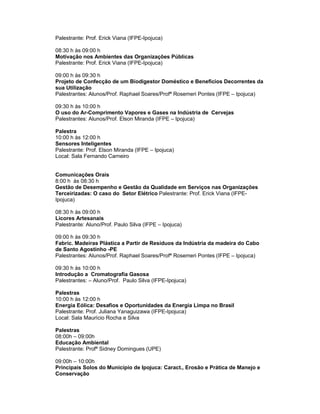 Palestrante: Prof. Erick Viana (IFPE-Ipojuca)

08:30 h às 09:00 h
Motivação nos Ambientes das Organizações Públicas
Palestrante: Prof. Erick Viana (IFPE-Ipojuca)

09:00 h às 09:30 h
Projeto de Confecção de um Biodigestor Doméstico e Beneficios Decorrentes da
sua Utilização
Palestrantes: Alunos/Prof. Raphael Soares/Profª Rosemeri Pontes (IFPE – Ipojuca)

09:30 h às 10:00 h
O uso do Ar-Comprimento Vapores e Gases na Indústria de Cervejas
Palestrantes: Alunos/Prof. Elson Miranda (IFPE – Ipojuca)

Palestra
10:00 h às 12:00 h
Sensores Inteligentes
Palestrante: Prof. Elson Miranda (IFPE – Ipojuca)
Local: Sala Fernando Carneiro


Comunicações Orais
8:00 h às 08:30 h
Gestão de Desempenho e Gestão da Qualidade em Serviços nas Organizações
Terceirizadas: O caso do Setor Elétrico Palestrante: Prof. Erick Viana (IFPE-
Ipojuca)

08:30 h às 09:00 h
Licores Artesanais
Palestrante: Aluno/Prof. Paulo Silva (IFPE – Ipojuca)

09:00 h às 09:30 h
Fabric. Madeiras Plástica a Partir de Resíduos da Indústria da madeira do Cabo
de Santo Agostinho -PE
Palestrantes: Alunos/Prof. Raphael Soares/Profª Rosemeri Pontes (IFPE – Ipojuca)

09:30 h às 10:00 h
Introdução a Cromatografia Gasosa
Palestrantes: – Aluno/Prof. Paulo Silva (IFPE-Ipojuca)

Palestras
10:00 h às 12:00 h
Energia Eólica: Desafios e Oportunidades da Energia Limpa no Brasil
Palestrante: Prof. Juliana Yanaguizawa (IFPE-Ipojuca)
Local: Sala Maurício Rocha e Silva

Palestras
08:00h – 09:00h
Educação Ambiental
Palestrante: Profª Sidney Domingues (UPE)

09:00h – 10:00h
Principais Solos do Município de Ipojuca: Caract., Erosão e Prática de Manejo e
Conservação
 