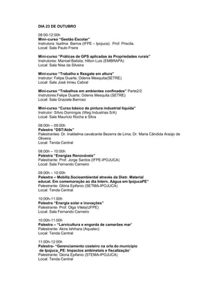 DIA 23 DE OUTUBRO

08:00-12:00h
Mini–curso “Gestão Escolar”
Instrutora: Isaílma Barros (IFPE – Ipojuca); Prof. Priscila.
Local: Sala Paulo Freire

Mini-curso “Práticas de GPS aplicadas às Propriedades rurais”
Instrutores: Manoel Batista; Hilton Luis (EMBRAPA)
Local: Sala Nise da Silveira

Mini-curso “Trabalho e Resgate em altura”
Instrutor: Felipe Duarte; Odenis Mesquita(SETRE)
Local: Sala José Irineu Cabral

Mini-curso “Trabalhos em ambientes confinados” Parte2/2
Instrutores:Felipe Duarte; Odenis Mesquita (SETRE)
Local: Sala Graziela Barroso

Mini-curso “Curso básico de pintura industrial líquida”
Instrutor: Sílvio Domingos (Weg Industrias S/A)
Local: Sala Mauricio Rocha e Silva

08:00h – 09:00h
Palestra “DST/Aids”
Palestrantes: Dr. Inaldelma cavalcante Bezerra de Lima; Dr. Maria Cândida Araújo de
Oliveira
Local: Tenda Central

08:00h – 10:00h
Palestra “Energias Renováveis”
Palestrante: Prof. Jorge Santos (IFPE-IPOJUCA)
Local: Sala Fernando Carneiro

09:00h – 10:00h
Palestra – Mobiliz.Socioambiental através da Distr. Material
educat. Em comemoração ao dia Intern. Aágua em IpojucaPE”
Palestrante: Glória Epifanio (SETMA-IPOJUCA)
Local: Tenda Central

10:00h-11:00h
Palestra “Energia solar e inovações”
Palestrante: Prof. Olga Vilela(UFPE)
Local: Sala Fernando Carneiro

10:00h-11:00h
Palestra – “Larvicultura e engorda de camarões mar”
Palestrante: Akira Ishihara (Aquatec)
Local: Tenda Central

11:00h-12:00h
Palestra- “Gerenciamento costeiro na orla do município
 de Ipojuca_PE: Impactos ambinetais e fiscalização”
Palestrante: Gloria Epifanio (STEMA-IPOJUCA)
Local: Tenda Central
 