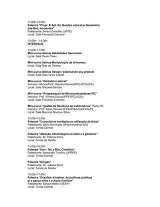 11:00h-12:00h
Palestra “Propr. E Apl. Do Quartzo natural p/ Dosimetria
das Rad. Ionizantes”
Palestrante: Álvaro Carvalho (UFPE)
Local: Sala Fernando Carneiro

12:00h – 14:00h
INTERVALO

14:00h-17:00h
Mini-curso Sebrae Habilidades Gerenciais
Local: Sala Paulo Freire

Mini-curso Sebrae Manipulação de alimentos
Local: Sala Nise da Silveira

Mini-curso Sebrae Design: Valorizando seu produto
Local: Sala José Irineu Cabral

Mini-curso “Ginástica Laboral”
Instrutor: Alunos/Prof. Cláudio Ramos(IFPE-IPOJUCA)
Local: Sala Graziela Barroso

Mini-curso “Programaçaõ de Microcontroladores PIC”
Instrutor: Prof. Viviane Souza(IFPE-IPOJUCA)
Local: Sala Fernando Carneiro

Mini-curso “gestão de Resíduos de Laboratórios” Parte 2/2
Instrutor: Prof. Sávio Pereira (IFPE-IPOJUCA)Parte2/2
Local: Sala Mauricio Rocha e Silva

14:00h-15:00h
Palestra “Consciência ecológica na utilização de tintas”
Palestrante: Silvio Domingos (Weg Industrias S/A)
Local: Tenda Central

Palestra “Atenção odontológica ao bebê e a gestante”
Palestrante: Dr. Patrícia Flora
Local: Tenda da Saúde

15:00h-16:00h
Palestra “Inov. Tec e Dês. Científico”
Palestrante: Alexandro Tenório (UFRPE)
Local: Tenda Central

Palestra “Drogas”
Palestrante: Dr. Juliana Sena
Local: Tenda da Saúde

16:00h-17:00h
Palestra “Desafios à Implem. de políticas públicas
p/ a pesca artes e a Aquic.Familiar”
Palestrante: Sergio Mattos (SEAP)
Local: Tenda Central
 