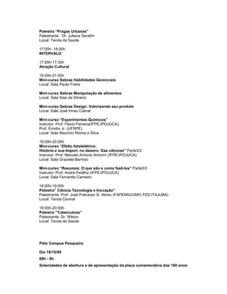 Palestra “Pragas Urbanas”
Palestrante : Dr. Juliana Serafim
Local: Tenda da Saúde

17:00h -18:00h
INTERVALO

17:00h-17:30h
Atração Cultural

18:00h-21:00h
Mini-curso Sebrae Habilidades Gerenciais
Local: Sala Paulo Freire

Mini-curso Sebrae Manipulação de alimentos
Local: Sala Nise da Silveira

Mini-curso Sebrae Design: Valorizando seu produto
Local: Sala José Irineu Cabral

Mini-curso “Experimentos Químicos”
Instrutor :Prof. Flavio Ferreira(IFPE-IPOJUCA);
Prof. Emidio Jr. (UFRPE)
Local: Sala Mauricio Rocha e Silva

18:00h-20:00h
Mini-curso “Efeito fotolelétrico:
História e sua Import. no desenv. Das ciências” Parte3/3
Instrutor: Prof. Marcelo Antonio Amorim (IFPE-IPOJUCA)
Local: Sala Graziela Barroso

Mini-curso “Resumos: O que são e como fazê-los” Parte3/3
Instrutor: Prof. André Padilha (IFPE-IPOJUCA)
Local: Sala Fernando Carneiro

18:00h-19:00h
Palestra” Ciência Tecnologia e Inovação”
Palestrante: Prof. José Policarpo G. Abreu (FAPEMIG/UNIV.FED.ITAJUBÁ)
Local: Tenda Central

18:00h-20:00h
Palestra ”Tuberculose”
Palestrante: Dr. Wilson
Local: Tenda da Saúde




Pólo Campus Pesqueira

Dia 19/10/09
08h - 9h
Solenidades de abertura e de apresentação da placa comemorativa dos 100 anos
 