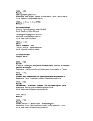 15:00 – 16:00
Palestra
Uso seguro de agrotóxicos
Palestrante: Profª Rogéria Mendes do Nascimento – IFPE campus Recife
Local: Auditório - campus Belo Jardim

10:00 as 12:00 de 13:00 as 17:00h
Minicursos

Finanças Pessoais
Instrutor: Erandir Francisco Silva - SENAR
Local: Sala Dom Hélder Câmara

Jardinagem em pequenos espaços
Instrutora: Silvana Araújo - SENAR
Local: Sala Josué de Castro

13:00 as 15:30h
Oficina
Uso de Softwares Livres
 Instrutor: Marcos Lucena - FUNDAJ
Local: Laboratório de Informática


Dia 21 de Outubro
Campus Recife


09:00 – 10:00
Palestra
O pólo de confecções do Agreste Pernambucano: relações de trabalho e
catchup tecnológico
Palestrante: Luís Henrique Romani de Campos - Pesquisador da Fundaj

10:00 – 11:00
Palestra
Zona da Mata em Pernambuco, uma Economia em Transformação
Palestrante: Osmil Torres Galindo Filho - Pesquisador da Fundaj

11:00 – 12:00
Palestra
Telecentros x Lan-Houses: Software Livre, Inclusão Digital e Social
Palestrante: Marcos Lucena - Pesquisador da Fundaj
Local: Sala Josué de Castro - campus Recife


12:00 -13:00h
Almoço

16:00 – 17:00
Palestra
Lendas na Tela: da História Oral à História Digital"
Palestrante: Rúbia Aurenívea Ribeiro Lóssio - Pesquisadora da Fundaj
Local: Sala Josué de Castro - campus Recife
 