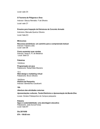 Local: sala C5


O Teorema de Pitágoras e Área
Instrutor: Glauco Reinaldo F.de Oliveira
Local: sala C7


Ensaios para Inspeção de Estruturas de Concreto Armado
Instrutora: Manuela Queiroz Oliveira
Local: Sala E3


Minicursos
Recursos semânticos: um caminho para a compreensão textual
Instrutor: Fabiana Júlia
Local: sala D8

Como aumentar suas vendas
Instrutor: Saulo E. R. de Medeiros
 Local: Sala C3

Palestras
13h30min
Programação em java
Palestrante: Rafael Melo Macieira

15 h
Web design e marketing virtual
Palestrante: Bruno Oliveira

16h30min
História de Pesqueira
Instrutor: Bartolomeu Cavalcanti

19h
Abertura das atividades noturnas
Apresentações culturais, Tenda Eletrônica e Apresentação da Banda Eles
Locais: Ginásio Poliesportivo do Campus pesqueira

Palestra
Água e sustentabilidade: uma abordagem educativa
Palestrante: João Durval Farias
Local: Sala B7

Dia 20/10/09
07h - 10h30 min
 